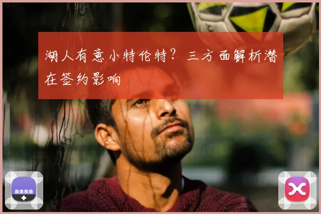 湖人有意小特伦特?三方面解析潜在签约影响
