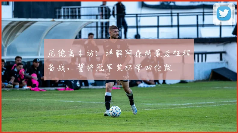厄德高专访:详解阿森纳最后征程备战,誓将冠军奖杯带回伦敦