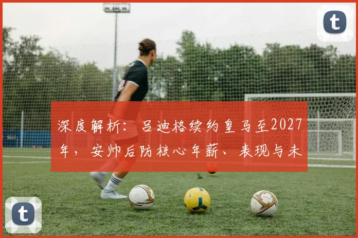深度解析:吕迪格续约皇马至2027年,安帅后防核心年薪、表现与未来阵容规划