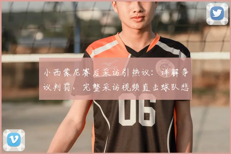 小西蒙尼赛后采访引热议：详解争议判罚，完整采访视频直击球队悲伤时刻