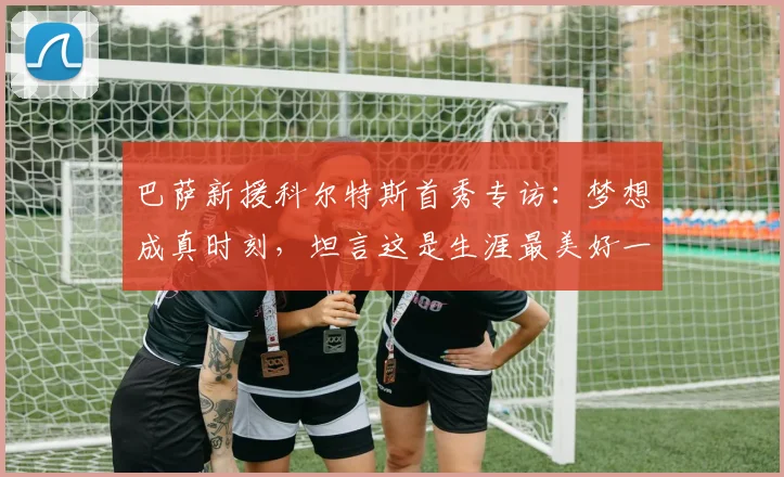 巴萨新援科尔特斯首秀专访:梦想成真时刻,坦言这是生涯最美好一天