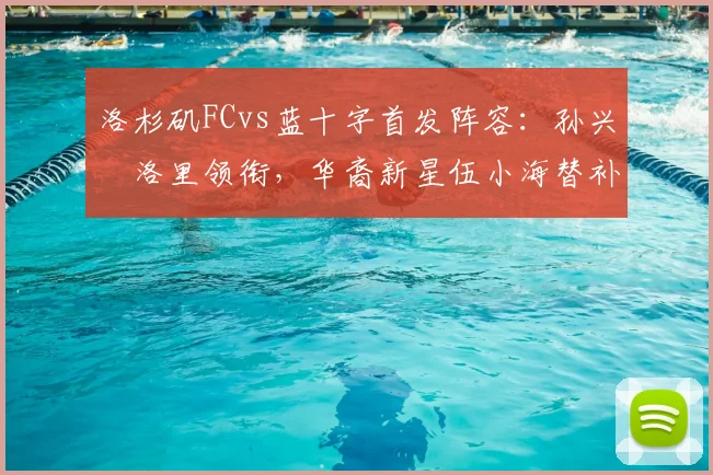洛杉矶FCvs蓝十字首发阵容:孙兴慜洛里领衔,华裔新星伍小海替补
