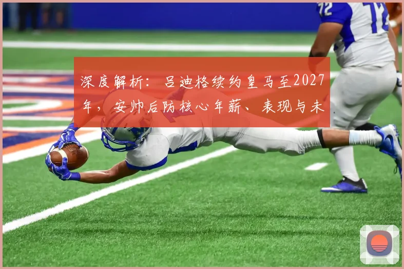 深度解析：吕迪格续约皇马至2027年，安帅后防核心年薪、表现与未来阵容规划