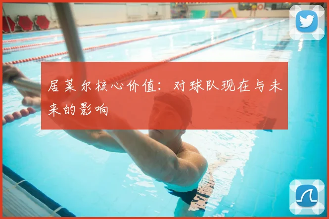 居莱尔核心价值:对球队现在与未来的影响