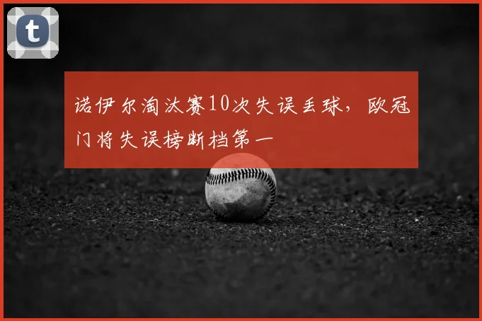 诺伊尔淘汰赛10次失误丢球，欧冠门将失误榜断档第一