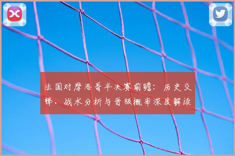 法国对摩洛哥半决赛前瞻:历史交锋、战术分析与晋级概率深度解读