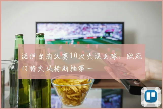 诺伊尔淘汰赛10次失误丢球,欧冠门将失误榜断档第一