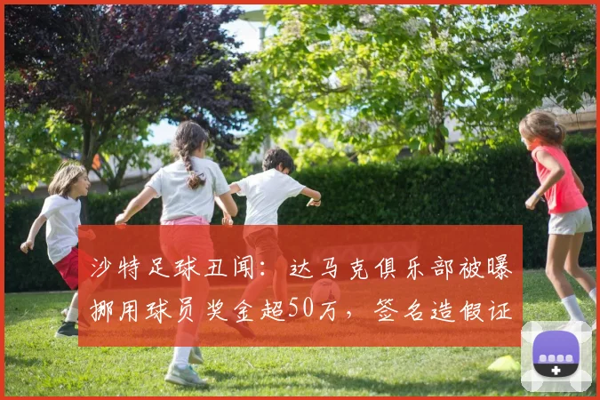 沙特足球丑闻:达马克俱乐部被曝挪用球员奖金超50万,签名造假证据曝光