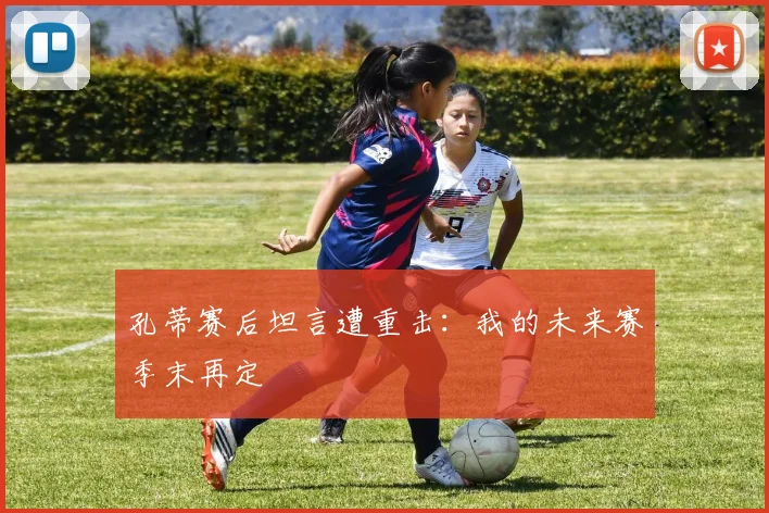 孔蒂赛后坦言遭重击：我的未来赛季末再定